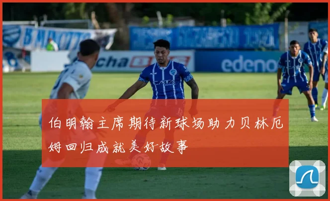 伯明翰主席期待新球场助力贝林厄姆回归成就美好故事