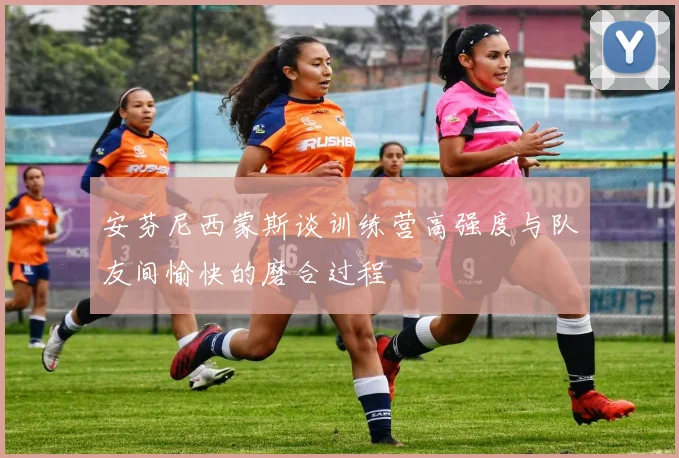 安芬尼西蒙斯谈训练营高强度与队友间愉快的磨合过程