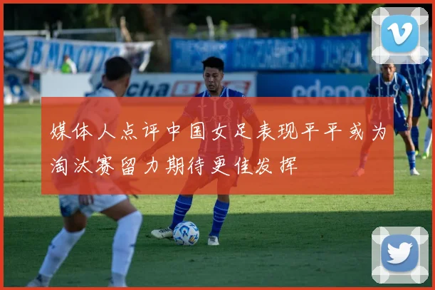 媒体人点评中国女足表现平平或为淘汰赛留力期待更佳发挥