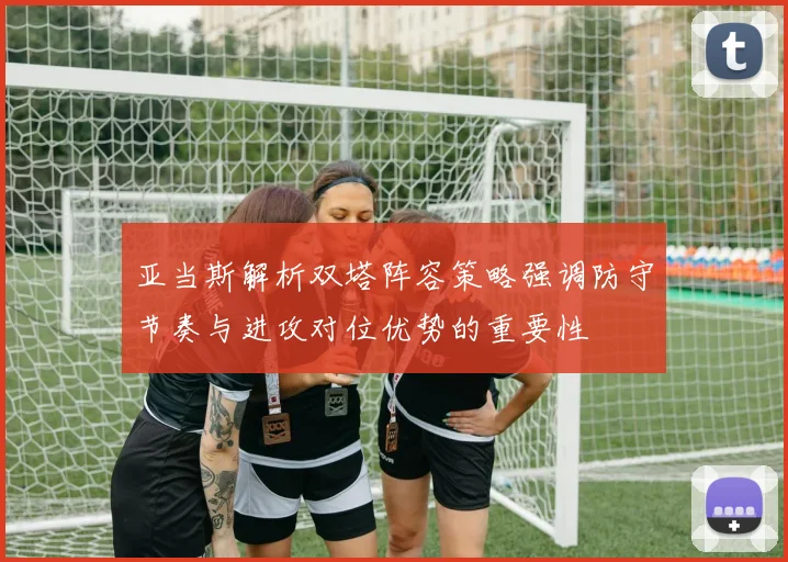 亚当斯解析双塔阵容策略强调防守节奏与进攻对位优势的重要性