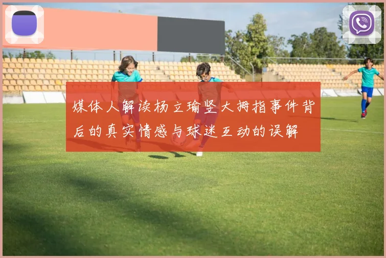 媒体人解读杨立瑜竖大拇指事件背后的真实情感与球迷互动的误解