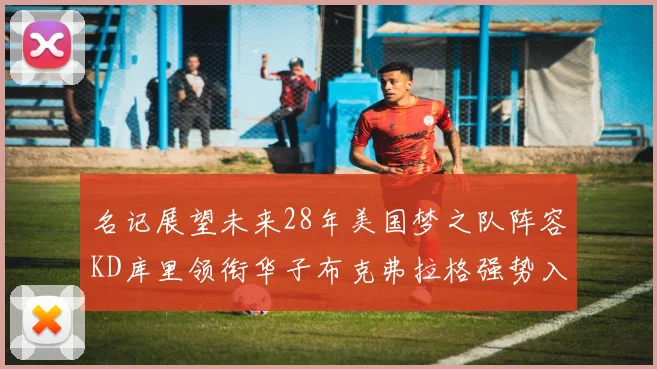 名记展望未来28年美国梦之队阵容KD库里领衔华子布克弗拉格强势入选