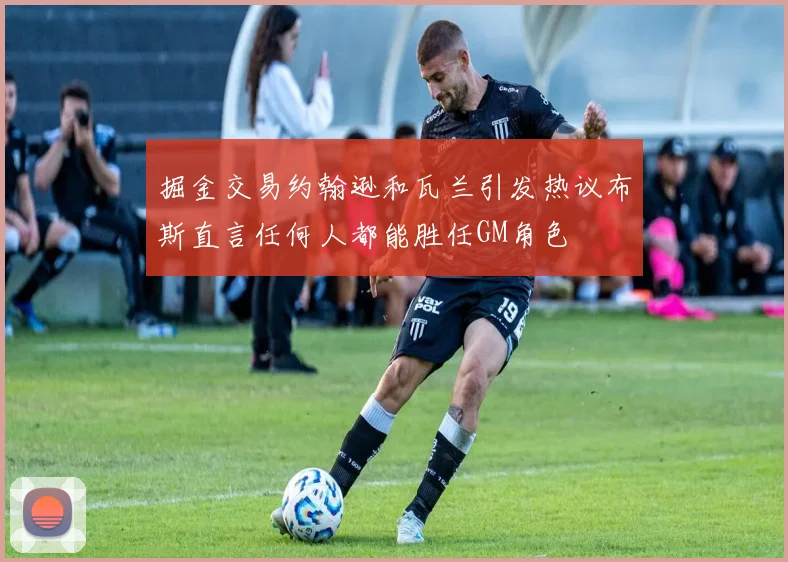 掘金交易约翰逊和瓦兰引发热议布斯直言任何人都能胜任GM角色