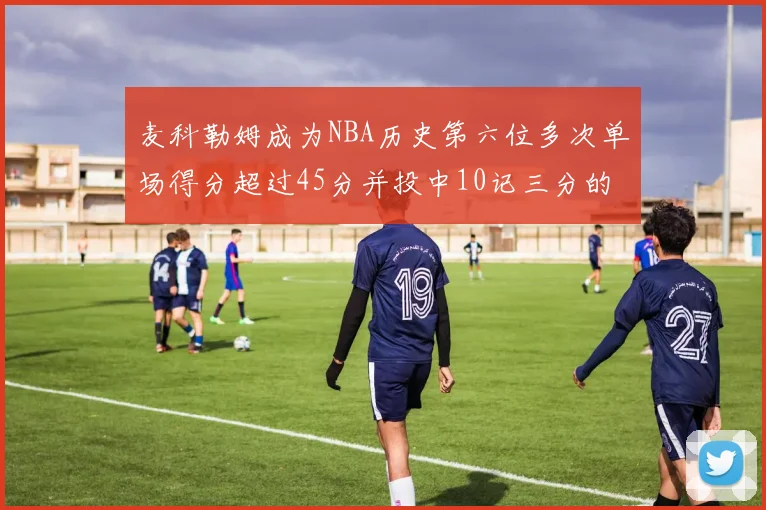 麦科勒姆成为NBA历史第六位多次单场得分超过45分并投中10记三分的球员