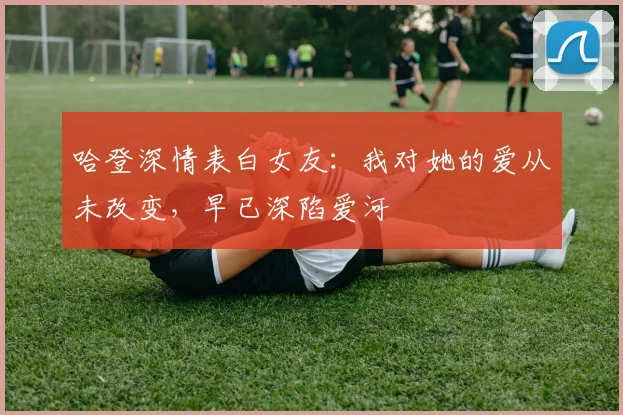 哈登深情表白女友：我对她的爱从未改变，早已深陷爱河