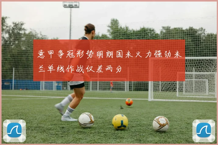 意甲争冠形势明朗国米火力强劲米兰单线作战仅差两分
