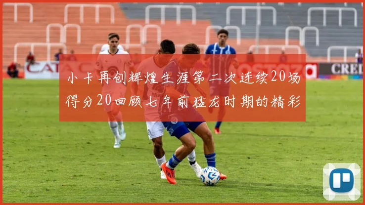 小卡再创辉煌生涯第二次连续20场得分20回顾七年前猛龙时期的精彩表现
