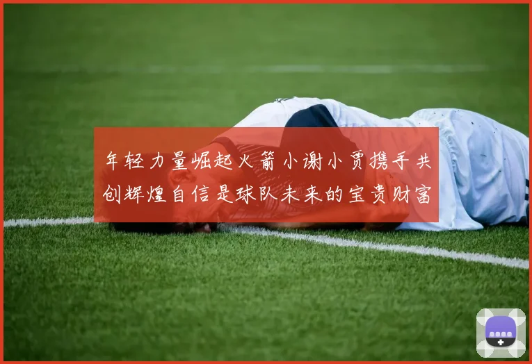 年轻力量崛起火箭小谢小贾携手共创辉煌自信是球队未来的宝贵财富