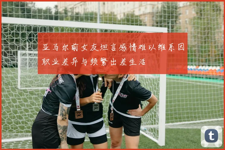 亚马尔前女友坦言感情难以维系因职业差异与频繁出差生活